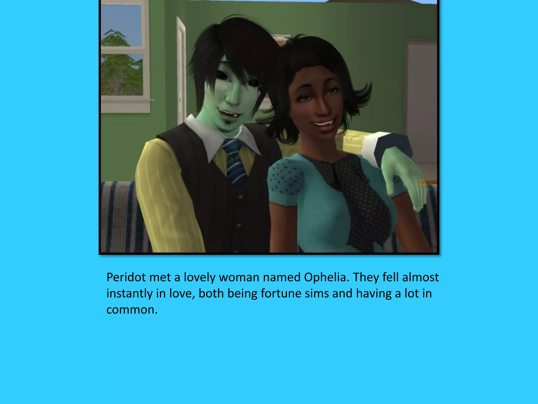 Peridot met a lovely woman named Ophelia. They fell almost
instantly in love, both being fortune sims and having a lot in
common.
 