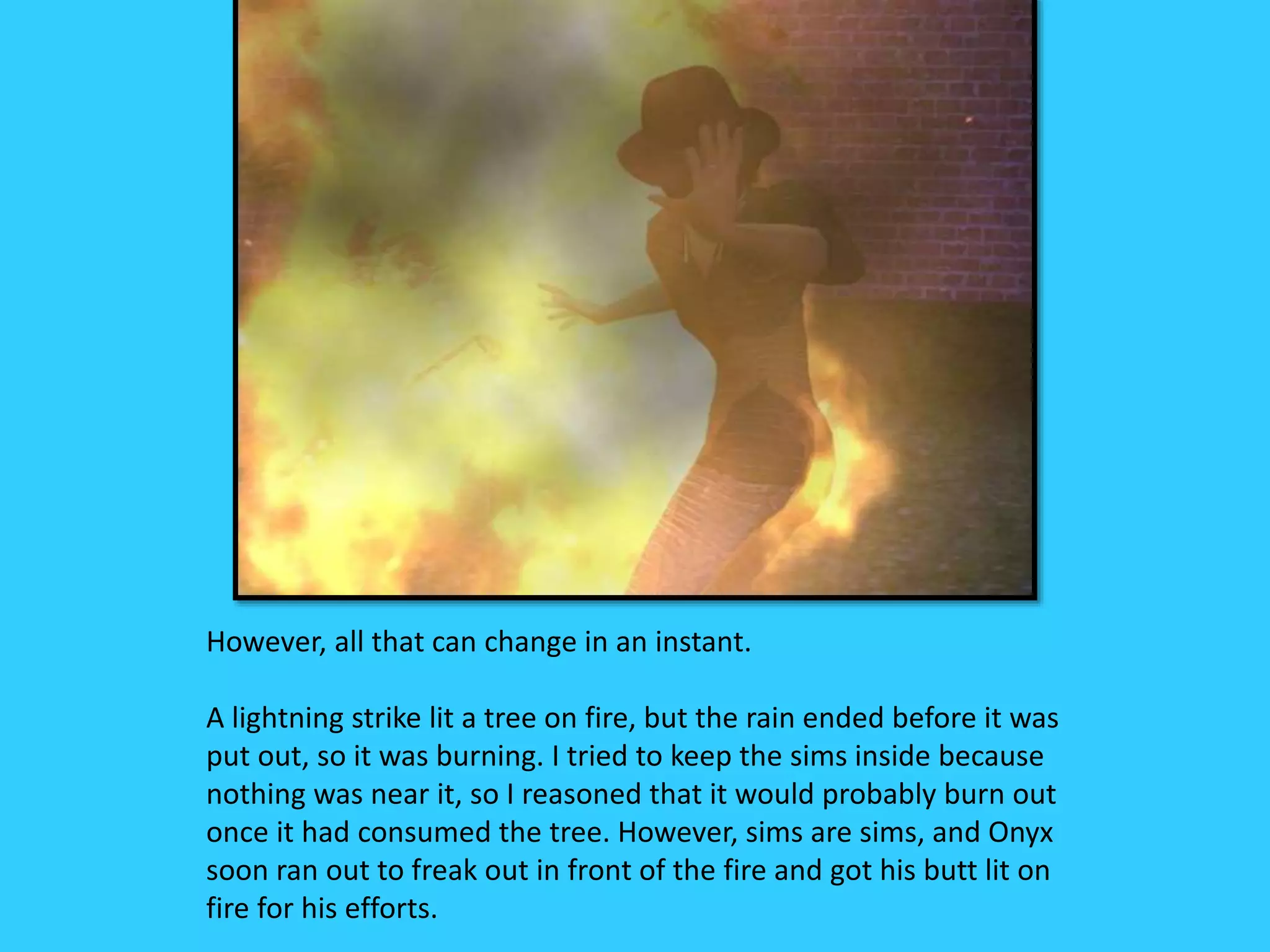 However, all that can change in an instant.
A lightning strike lit a tree on fire, but the rain ended before it was
put out, so it was burning. I tried to keep the sims inside because
nothing was near it, so I reasoned that it would probably burn out
once it had consumed the tree. However, sims are sims, and Onyx
soon ran out to freak out in front of the fire and got his butt lit on
fire for his efforts.
 