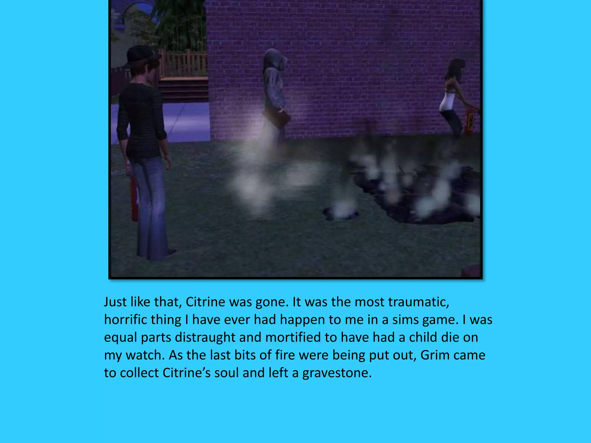 Just like that, Citrine was gone. It was the most traumatic,
horrific thing I have ever had happen to me in a sims game. I was
equal parts distraught and mortified to have had a child die on
my watch. As the last bits of fire were being put out, Grim came
to collect Citrine’s soul and left a gravestone.
 