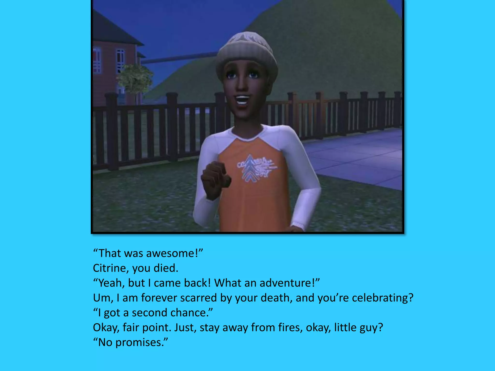 “That was awesome!”
Citrine, you died.
“Yeah, but I came back! What an adventure!”
Um, I am forever scarred by your death, and you’re celebrating?
“I got a second chance.”
Okay, fair point. Just, stay away from fires, okay, little guy?
“No promises.”
 