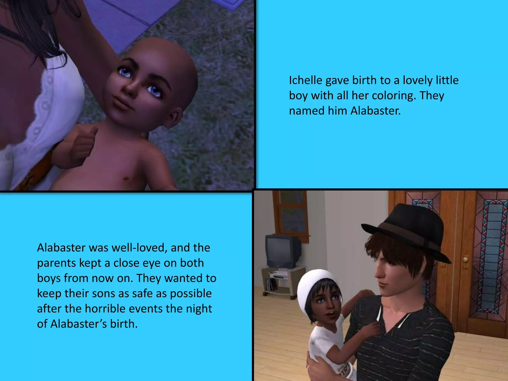 Ichelle gave birth to a lovely little
boy with all her coloring. They
named him Alabaster.
Alabaster was well-loved, and the
parents kept a close eye on both
boys from now on. They wanted to
keep their sons as safe as possible
after the horrible events the night
of Alabaster’s birth.
 