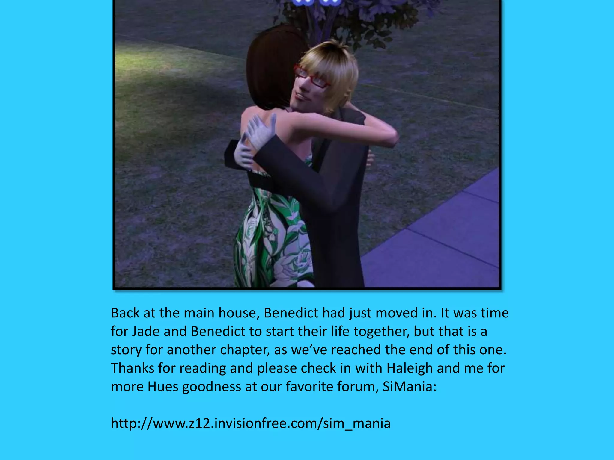 Back at the main house, Benedict had just moved in. It was time
for Jade and Benedict to start their life together, but that is a
story for another chapter, as we’ve reached the end of this one.
Thanks for reading and please check in with Haleigh and me for
more Hues goodness at our favorite forum, SiMania:
http://www.z12.invisionfree.com/sim_mania
 