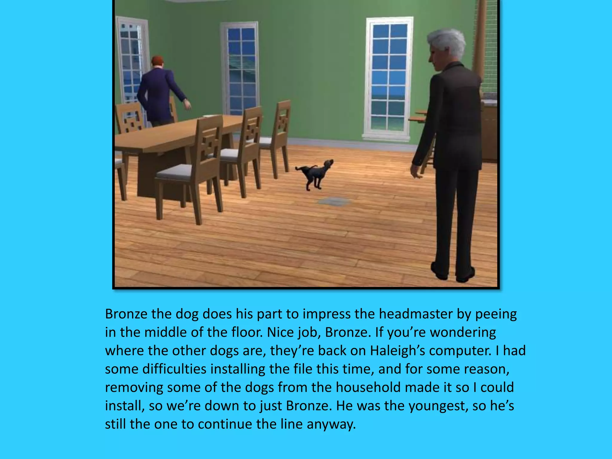 Bronze the dog does his part to impress the headmaster by peeing
in the middle of the floor. Nice job, Bronze. If you’re wondering
where the other dogs are, they’re back on Haleigh’s computer. I had
some difficulties installing the file this time, and for some reason,
removing some of the dogs from the household made it so I could
install, so we’re down to just Bronze. He was the youngest, so he’s
still the one to continue the line anyway.
 