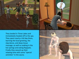 They landed in Three Lakes and
immediately headed off to the spa.
They spent nearly a full day there,
learning the local greeting, the
slap dance, and deep tissue
massage, as well as soaking in the
hot springs and eating flapjacks.
Finally they wound up their
relaxing time with some “special
activities” in the sauna.
 