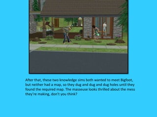 After that, these two knowledge sims both wanted to meet Bigfoot,
but neither had a map, so they dug and dug and dug holes until they
found the required map. The masseuse looks thrilled about the mess
they’re making, don’t you think?
 