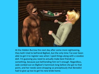 At the Hidden Burrow the next day after some more sightseeing,
they both tried to befriend Bigfoot, but the only time I’ve ever been
able to get it to register was when I sped things along with a voodoo
doll. I’m guessing you need to actually make best friends or
something, because just befriending him isn’t enough. Regardless,
Jade conked out on Bigfoot’s hammock long before she got to that
point, and her needs were dropping so precipitously that Benedict
had to give up too to get his new bride home.
 
