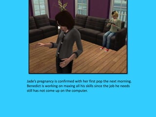 Jade’s pregnancy is confirmed with her first pop the next morning.
Benedict is working on maxing all his skills since the job he needs
still has not come up on the computer.
 