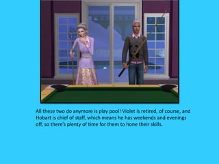 All these two do anymore is play pool! Violet is retired, of course, and
Hobart is chief of staff, which means he has weekends and evenings
off, so there’s plenty of time for them to hone their skills.
 