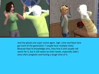 And the ghosts are super active again. Sigh. Lime and Rose here
got each of the generation 7 couple here multiple times.
Because they’re knowledge sims, they love it and usually roll
wants for it, but it still wears on their needs, especially Jade’s
since she’s pregnant and having a tough time of it.
 