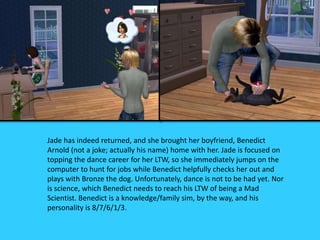 Jade has indeed returned, and she brought her boyfriend, Benedict
Arnold (not a joke; actually his name) home with her. Jade is focused on
topping the dance career for her LTW, so she immediately jumps on the
computer to hunt for jobs while Benedict helpfully checks her out and
plays with Bronze the dog. Unfortunately, dance is not to be had yet. Nor
is science, which Benedict needs to reach his LTW of being a Mad
Scientist. Benedict is a knowledge/family sim, by the way, and his
personality is 8/7/6/1/3.
 