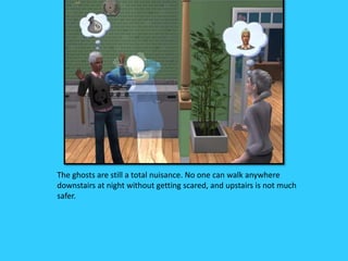 The ghosts are still a total nuisance. No one can walk anywhere
downstairs at night without getting scared, and upstairs is not much
safer.
 