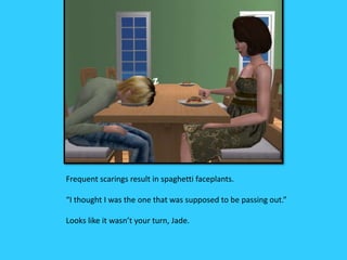 Frequent scarings result in spaghetti faceplants.
“I thought I was the one that was supposed to be passing out.”
Looks like it wasn’t your turn, Jade.
 