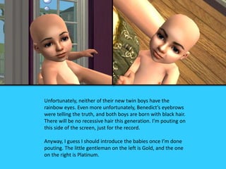 Unfortunately, neither of their new twin boys have the
rainbow eyes. Even more unfortunately, Benedict’s eyebrows
were telling the truth, and both boys are born with black hair.
There will be no recessive hair this generation. I’m pouting on
this side of the screen, just for the record.
Anyway, I guess I should introduce the babies once I’m done
pouting. The little gentleman on the left is Gold, and the one
on the right is Platinum.
 