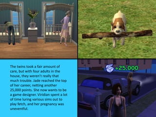 The twins took a fair amount of
care, but with four adults in the
house, they weren’t really that
much trouble. Jade reached the top
of her career, netting another
25,000 points. She now wants to be
a game designer. Viridian spent a lot
of time luring various sims out to
play fetch, and her pregnancy was
uneventful.
 