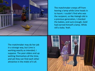 The matchmaker creeps off from
leaving a lamp while Lime heads in
to haunt. I couldn’t find who was
the recipient, so like Haleigh did in
a previous generation, I checked
the babies, and sure enough, Gold
had earned himself a lamp. While
still a baby. Yeah.
The matchmaker may do her job
in a strange way, but Lime is
working exactly as intended, I
suppose. The poor elders end up
wetting themselves all the time,
and yet they can find each other
attractive in the midst of it all.
 