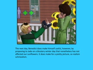 The next day, Benedict does make himself useful, however, by
proposing to Jade on a blustery winter day that nonetheless has not
affected our sunflowers. It does make for a pretty picture, so realism
schmealism.
 