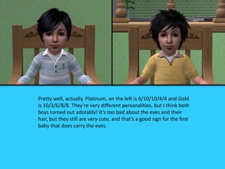 Pretty well, actually. Platinum, on the left is 6/10/10/4/4 and Gold
is 10/3/6/8/8. They’re very different personalities, but I think both
boys turned out adorably! It’s too bad about the eyes and their
hair, but they still are very cute, and that’s a good sign for the first
baby that does carry the eyes.
 