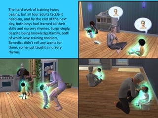 The hard work of training twins
begins, but all four adults tackle it
head-on, and by the end of the next
day, both boys had learned all their
skills and nursery rhymes. Surprisingly,
despite being knowledge/family, both
of which love training toddlers,
Benedict didn’t roll any wants for
them, so he just taught a nursery
rhyme.
 