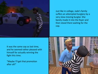 Just like in college, Jade’s family
suffers an attempted burglary by a
very slow-moving burglar. She
barely made it into the foyer and
then stood there waiting for the
cop.
It was the same cop as last time,
and he seemed rather pleased with
himself for actually winning the
fight this time.
“Maybe I’ll get that promotion
after all!”
 
