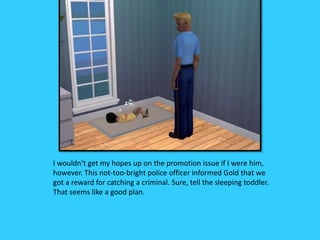 I wouldn’t get my hopes up on the promotion issue if I were him,
however. This not-too-bright police officer informed Gold that we
got a reward for catching a criminal. Sure, tell the sleeping toddler.
That seems like a good plan.
 
