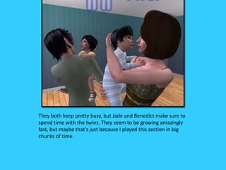 They both keep pretty busy, but Jade and Benedict make sure to
spend time with the twins. They seem to be growing amazingly
fast, but maybe that’s just because I played this section in big
chunks of time.
 