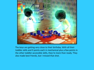 The boys are getting very close to their birthday. With all their
toddler skills and 9 points each in mechanical plus a few points in
the other toddler-accessible skills, they’re more than ready. They
also made best friends, but I missed that shot.
 