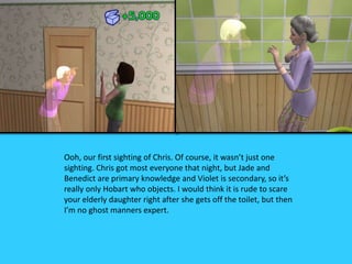 Ooh, our first sighting of Chris. Of course, it wasn’t just one
sighting. Chris got most everyone that night, but Jade and
Benedict are primary knowledge and Violet is secondary, so it’s
really only Hobart who objects. I would think it is rude to scare
your elderly daughter right after she gets off the toilet, but then
I’m no ghost manners expert.
 