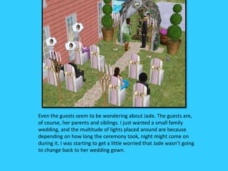 Even the guests seem to be wondering about Jade. The guests are,
of course, her parents and siblings. I just wanted a small family
wedding, and the multitude of lights placed around are because
depending on how long the ceremony took, night might come on
during it. I was starting to get a little worried that Jade wasn’t going
to change back to her wedding gown.
 