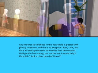 Any entrance to childhood in this household is greeted with
ghostly visitations, and this is no exception. Rose, Lime, and
Chris all head up the stairs to terrorize their descendants.
Gold got the first scaring, but not the last. It would help if
Chris didn’t look so darn proud of himself!
 