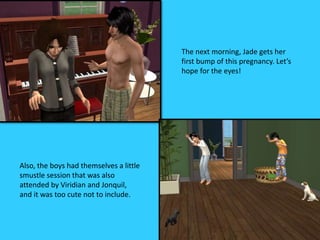 The next morning, Jade gets her
first bump of this pregnancy. Let’s
hope for the eyes!
Also, the boys had themselves a little
smustle session that was also
attended by Viridian and Jonquil,
and it was too cute not to include.
 