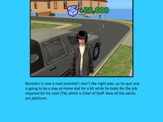 Benedict is now a mad scientist! I don’t like night jobs, so he quit and
is going to be a stay-at-home dad for a bit while he looks for the job
required for his next LTW, which is Chief of Staff. Now all the adults
are platinum.
 