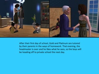 After their first day of school, Gold and Platinum are tutored
by their parents in the ways of homework. That evening, the
headmaster is over and he likes what he sees, so the boys will
be heading off to private school the next day.
 