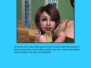 Of course she is! But really, was that ever in doubt with these parents?
Brass’s personality is more alike to Gold’s, but she’s meaner than either
of her brothers. Her stats are 8/3/5/6/3.
 