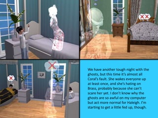 We have another tough night with the
ghosts, but this time it’s almost all
Coral’s fault. She wakes everyone up
at least once, and she’s hating on
Brass, probably because she can’t
scare her yet. I don’t know why the
ghosts are so awful on my computer
but act more normal for Haleigh. I’m
starting to get a little fed up, though.
 