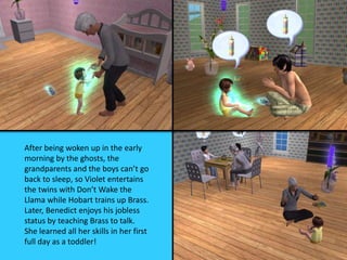 After being woken up in the early
morning by the ghosts, the
grandparents and the boys can’t go
back to sleep, so Violet entertains
the twins with Don’t Wake the
Llama while Hobart trains up Brass.
Later, Benedict enjoys his jobless
status by teaching Brass to talk.
She learned all her skills in her first
full day as a toddler!
 