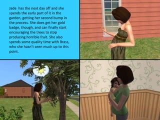Jade has the next day off and she
spends the early part of it in the
garden, getting her second bump in
the process. She does get her gold
badge, though, and can finally start
encouraging the trees to stop
producing horrible fruit. She also
spends some quality time with Brass,
who she hasn’t seen much up to this
point.
 