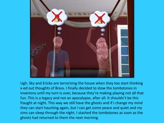 Ugh. Sky and Ericka are terrorizing the house when they too start thinking
x-ed out thoughts of Brass. I finally decided to stow the tombstones in
inventory until my turn is over, because they’re making playing not all that
fun. This is a legacy and not an apocalypse, after all. It shouldn’t be this
fraught at night. This way we still have the ghosts and if I change my mind
they can start haunting again, but I can get some peace and quiet and my
sims can sleep through the night. I stashed the tombstones as soon as the
ghosts had returned to them the next morning.
 