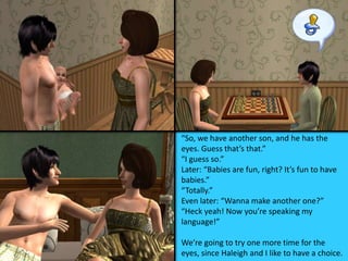 “So, we have another son, and he has the
eyes. Guess that’s that.”
“I guess so.”
Later: “Babies are fun, right? It’s fun to have
babies.”
“Totally.”
Even later: “Wanna make another one?”
“Heck yeah! Now you’re speaking my
language!”
We’re going to try one more time for the
eyes, since Haleigh and I like to have a choice.
 