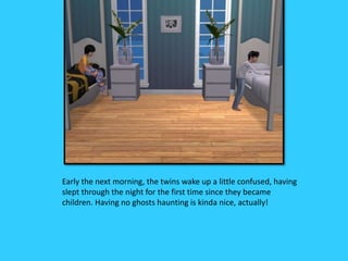 Early the next morning, the twins wake up a little confused, having
slept through the night for the first time since they became
children. Having no ghosts haunting is kinda nice, actually!
 