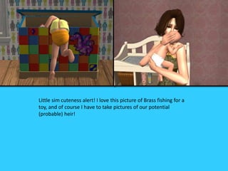 Little sim cuteness alert! I love this picture of Brass fishing for a
toy, and of course I have to take pictures of our potential
(probable) heir!
 