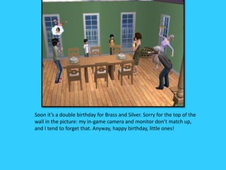 Soon it’s a double birthday for Brass and Silver. Sorry for the top of the
wall in the picture: my in-game camera and monitor don’t match up,
and I tend to forget that. Anyway, happy birthday, little ones!
 