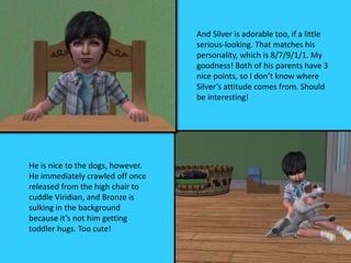 And Silver is adorable too, if a little
serious-looking. That matches his
personality, which is 8/7/9/1/1. My
goodness! Both of his parents have 3
nice points, so I don’t know where
Silver’s attitude comes from. Should
be interesting!
He is nice to the dogs, however.
He immediately crawled off once
released from the high chair to
cuddle Viridian, and Bronze is
sulking in the background
because it’s not him getting
toddler hugs. Too cute!
 