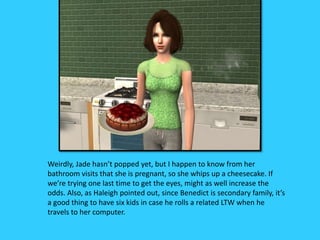 Weirdly, Jade hasn’t popped yet, but I happen to know from her
bathroom visits that she is pregnant, so she whips up a cheesecake. If
we’re trying one last time to get the eyes, might as well increase the
odds. Also, as Haleigh pointed out, since Benedict is secondary family, it’s
a good thing to have six kids in case he rolls a related LTW when he
travels to her computer.
 