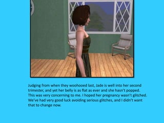 Judging from when they woohooed last, Jade is well into her second
trimester, and yet her belly is as flat as ever and she hasn’t popped.
This was very concerning to me. I hoped her pregnancy wasn’t glitched.
We’ve had very good luck avoiding serious glitches, and I didn’t want
that to change now.
 