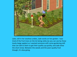 Later, still in her woohoo undies, Jade works on her garden. I was
tired of the fruit trees on the lot being sickly (as you can see by those
lovely beige apples) so I wanted someone with some gardening skill
that can talk to them to get their quality up quickly, and Jade drew
the short straw. Between the weeds and the poor-quality fruit
though, it’s slow going.
 