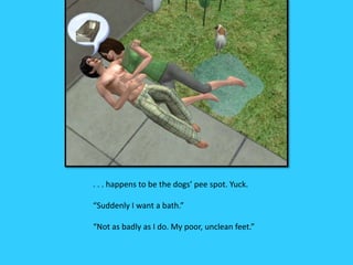 . . . happens to be the dogs’ pee spot. Yuck.
“Suddenly I want a bath.”
“Not as badly as I do. My poor, unclean feet.”
 