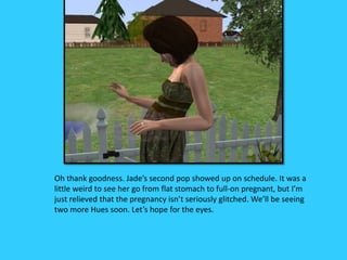 Oh thank goodness. Jade’s second pop showed up on schedule. It was a
little weird to see her go from flat stomach to full-on pregnant, but I’m
just relieved that the pregnancy isn’t seriously glitched. We’ll be seeing
two more Hues soon. Let’s hope for the eyes.
 