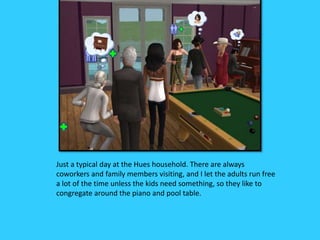 Just a typical day at the Hues household. There are always
coworkers and family members visiting, and I let the adults run free
a lot of the time unless the kids need something, so they like to
congregate around the piano and pool table.
 