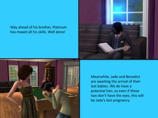 Way ahead of his brother, Platinum
has maxed all his skills. Well done!
Meanwhile, Jade and Benedict
are awaiting the arrival of their
last babies. We do have a
potential heir, so even if these
two don’t have the eyes, this will
be Jade’s last pregnancy.
 