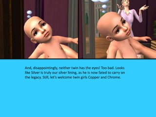 And, disappointingly, neither twin has the eyes! Too bad. Looks
like Silver is truly our silver lining, as he is now fated to carry on
the legacy. Still, let’s welcome twin girls Copper and Chrome.
 